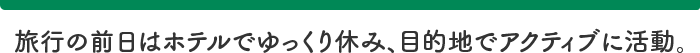 旅行の前日はホテルでゆっくり休み、目的地でアクティブに活動。